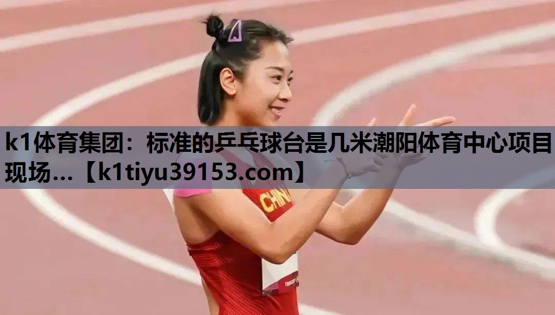 k1体育集团：标准的乒乓球台是几米潮阳体育中心项目现场…