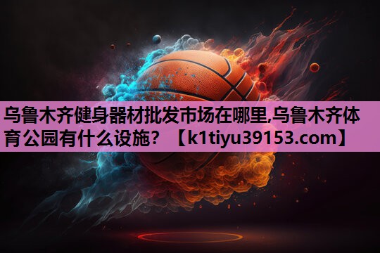 乌鲁木齐健身器材批发市场在哪里,乌鲁木齐体育公园有什么设施？