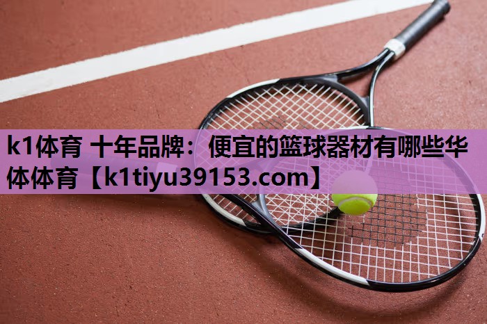 k1体育 十年品牌：便宜的篮球器材有哪些华体体育