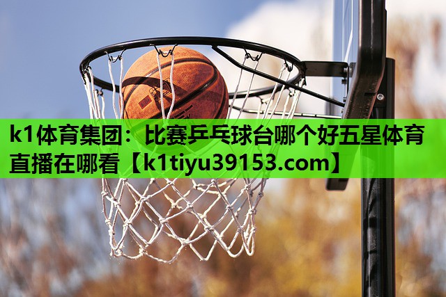 k1体育集团：比赛乒乓球台哪个好五星体育直播在哪看