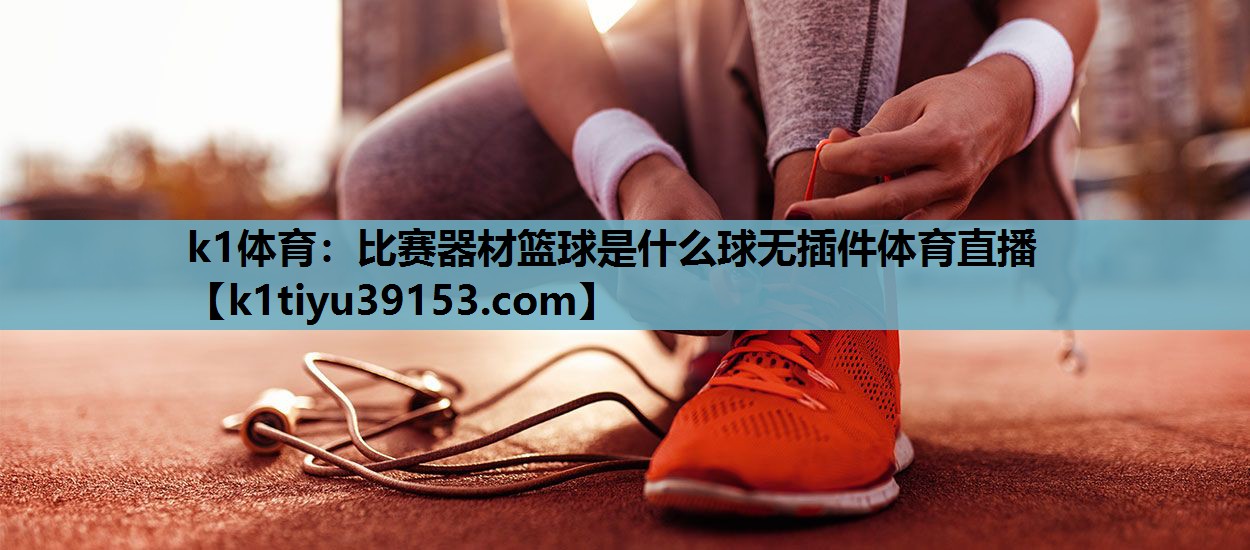 k1体育：比赛器材篮球是什么球无插件体育直播