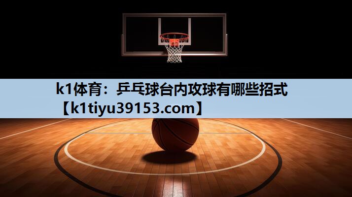 k1体育：乒乓球台内攻球有哪些招式