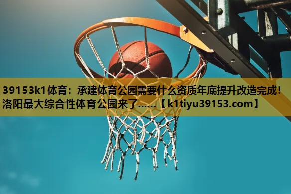 39153k1体育：承建体育公园需要什么资质年底提升改造完成！洛阳最大综合性体育公园来了……
