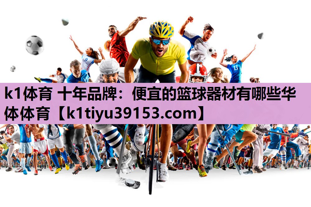 k1体育 十年品牌：便宜的篮球器材有哪些华体体育