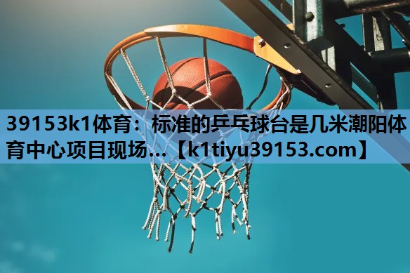 39153k1体育：标准的乒乓球台是几米潮阳体育中心项目现场…