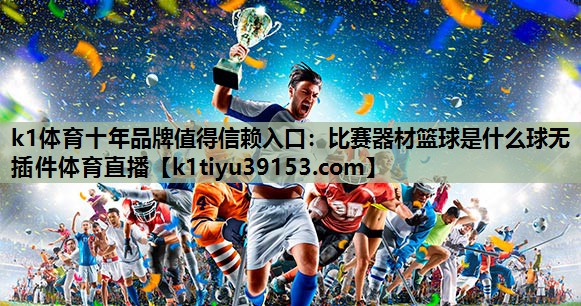 k1体育十年品牌值得信赖入口：比赛器材篮球是什么球无插件体育直播