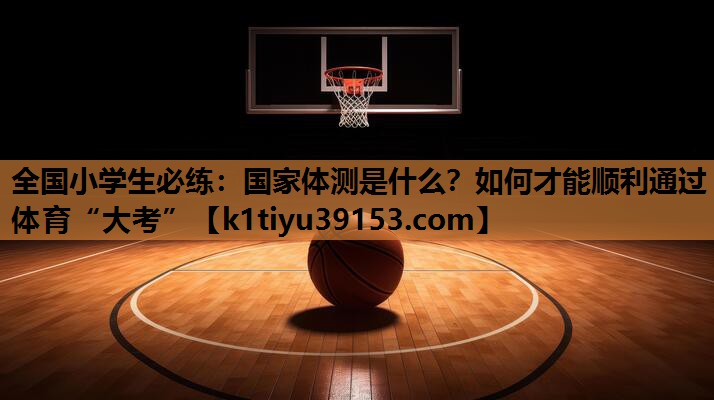 全国小学生必练：国家体测是什么？如何才能顺利通过体育“大考”
